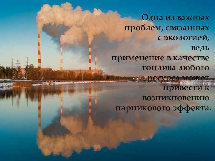 Одна из важных проблем, связанных с экологией, ведь применение в качестве топлива любого ресурса