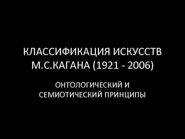 КЛАССИФИКАЦИЯ ИСКУССТВ М. С. КАГАНА (1921 ‐ 2006) ОНТОЛОГИЧЕСКИЙ И СЕМИОТИЧЕСКИЙ ПРИНЦИПЫ 