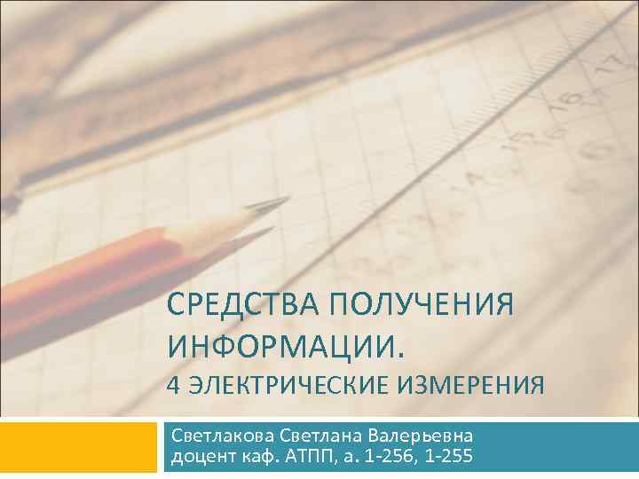 СРЕДСТВА ПОЛУЧЕНИЯ ИНФОРМАЦИИ. 4 ЭЛЕКТРИЧЕСКИЕ ИЗМЕРЕНИЯ Светлакова Светлана Валерьевна доцент каф. АТПП, а. 1