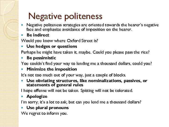 Negative politeness strategies are oriented towards the hearer’s negative face and emphasize avoidance of