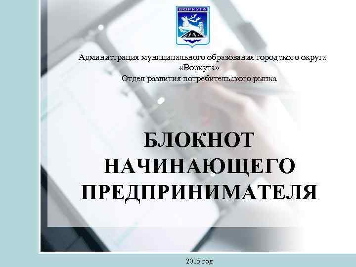  Администрация муниципального образования городского округа «Воркута» Отдел развития потребительского рынка БЛОКНОТ НАЧИНАЮЩЕГО ПРЕДПРИНИМАТЕЛЯ