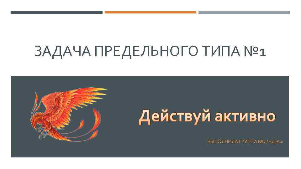 ЗАДАЧА ПРЕДЕЛЬНОГО ТИПА № 1 Действуй активно ВЫПОЛНИЛА ГРУППА № 7 / «Д. А.