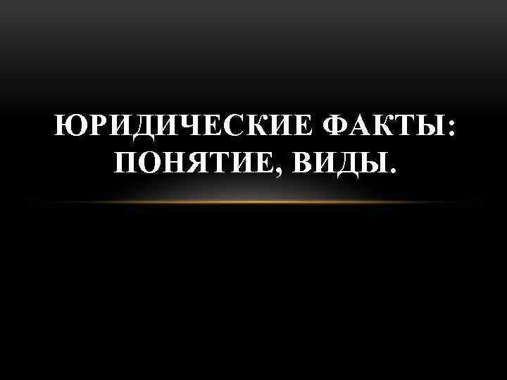 ЮРИДИЧЕСКИЕ ФАКТЫ: ПОНЯТИЕ, ВИДЫ. 