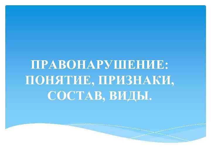 ПРАВОНАРУШЕНИЕ: ПОНЯТИЕ, ПРИЗНАКИ, СОСТАВ, ВИДЫ. 