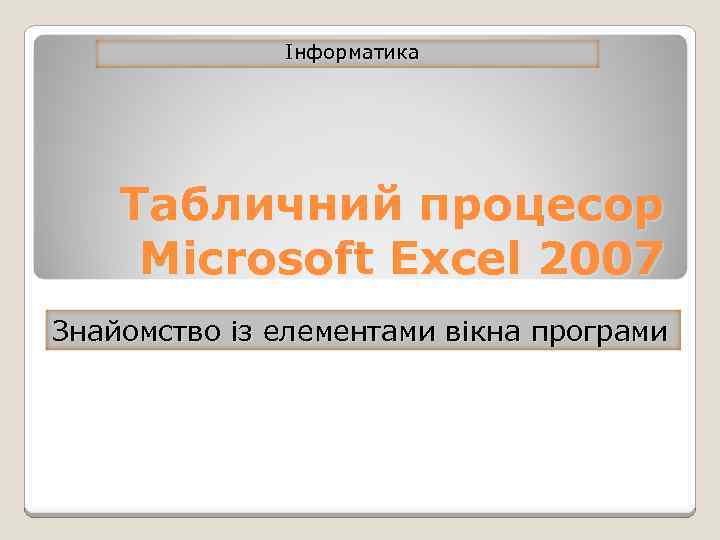 Інформатика Табличний процесор Microsoft Excel 2007 Знайомство із елементами вікна програми 