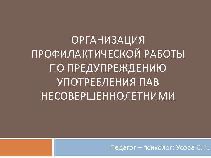 ОРГАНИЗАЦИЯ ПРОФИЛАКТИЧЕСКОЙ РАБОТЫ ПО ПРЕДУПРЕЖДЕНИЮ УПОТРЕБЛЕНИЯ ПАВ НЕСОВЕРШЕННОЛЕТНИМИ Педагог – психолог: Усова С. Н.