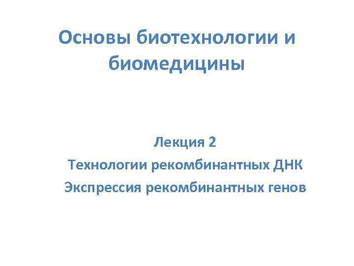 Основы биотехнологии и биомедицины Лекция 2 Технологии рекомбинантных ДНК Экспрессия рекомбинантных генов 