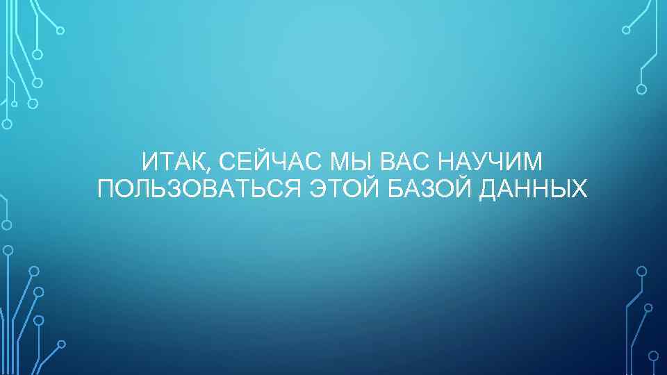 ИТАК, СЕЙЧАС МЫ ВАС НАУЧИМ ПОЛЬЗОВАТЬСЯ ЭТОЙ БАЗОЙ ДАННЫХ 