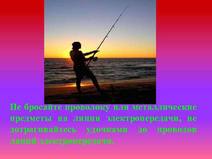 Не бросайте проволоку или металлические предметы на линии электропередачи, не дотрагивайтесь удочками до проводов