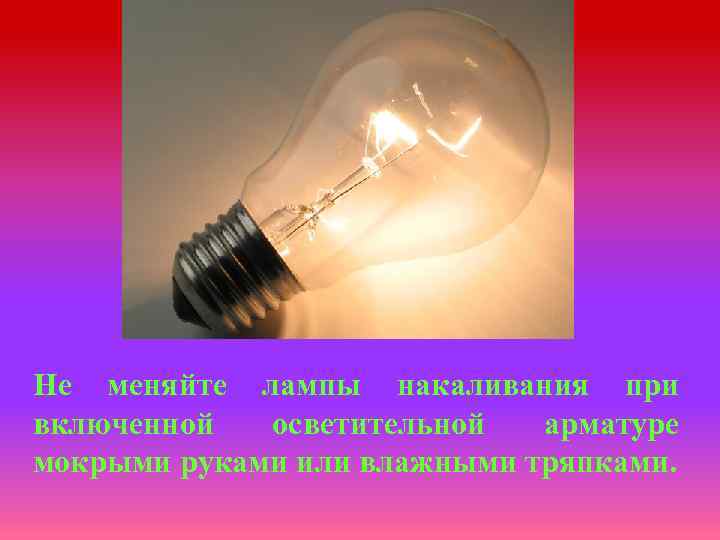 Не меняйте лампы накаливания при включенной осветительной арматуре мокрыми руками или влажными тряпками. 