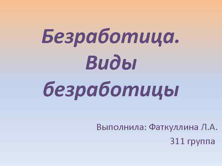 Безработица. Виды безработицы Выполнила: Фаткуллина Л. А. 311 группа 