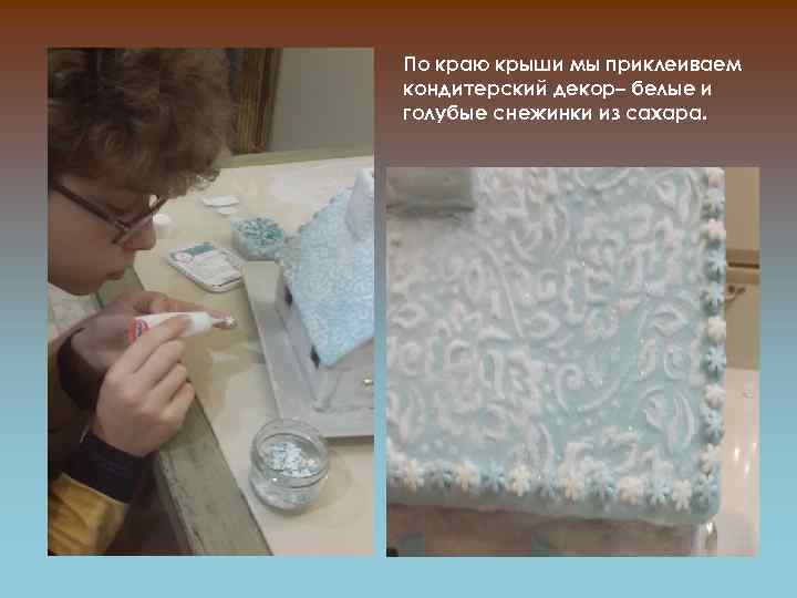 По краю крыши мы приклеиваем кондитерский декор– белые и голубые снежинки из сахара. 