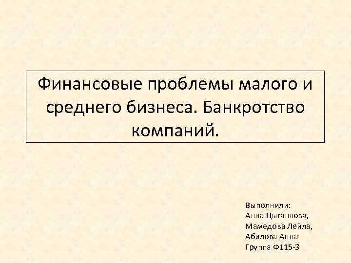 Финансовые проблемы малого и среднего бизнеса. Банкротство компаний. Выполнили: Анна Цыганкова, Мамедова Лейла, Абилова