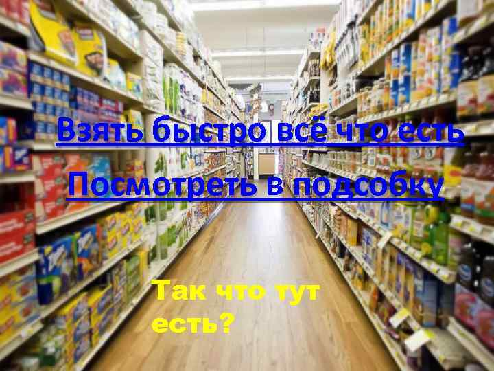 Взять быстро всё что есть Посмотреть в подсобку Так что тут есть? 