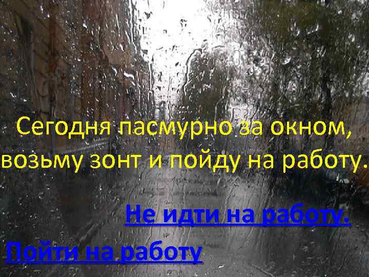 Сегодня пасмурно за окном, возьму зонт и пойду на работу. Не идти на работу.