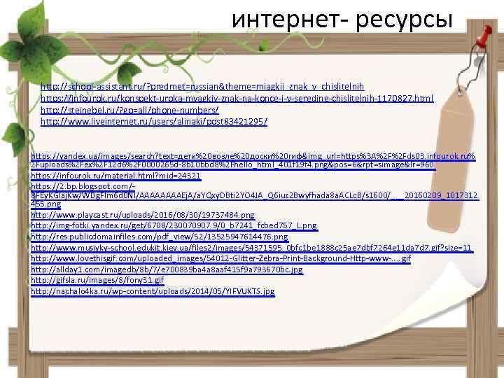 интернет- ресурсы http: //school-assistant. ru/? predmet=russian&theme=miagkij_znak_v_chislitelnih https: //infourok. ru/konspekt-uroka-myagkiy-znak-na-konce-i-v-seredine-chislitelnih-1170827. html http: //steinebel. ru/? go=all/phone-numbers/