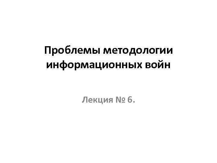 Проблемы методологии информационных войн Лекция № 6. 