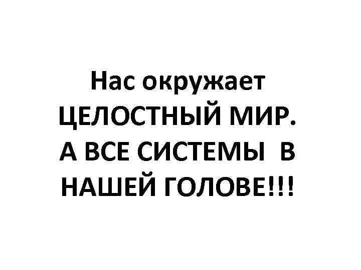 Нас окружает ЦЕЛОСТНЫЙ МИР. А ВСЕ СИСТЕМЫ В НАШЕЙ ГОЛОВЕ!!! 