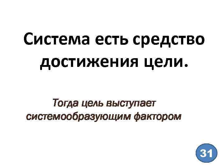 Система есть средство достижения цели. Тогда цель выступает системообразующим фактором 31 