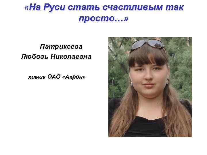  «На Руси стать счастливым так просто…» Патрикеева Любовь Николаевна химик ОАО «Акрон» 