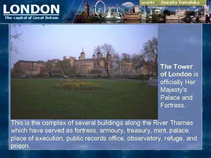 The Tower of London is officially Her Majesty's Palace and Fortress. This is the