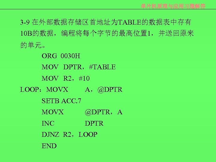 单片机原理与应用习题解答 3 -9 在外部数据存储区首地址为TABLE的数据表中存有 10 B的数据，编程将每个字节的最高位置 1，并送回原来 的单元。 ORG 0030 H MOV DPTR，#TABLE MOV