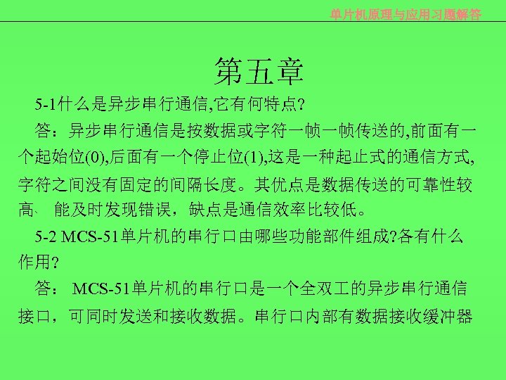 单片机原理与应用习题解答 第五章 5 -1什么是异步串行通信, 它有何特点? 答：异步串行通信是按数据或字符一帧一帧传送的, 前面有一 个起始位(0), 后面有一个停止位(1), 这是一种起止式的通信方式, 字符之间没有固定的间隔长度。其优点是数据传送的可靠性较 高﹑ 能及时发现错误，缺点是通信效率比较低。 5