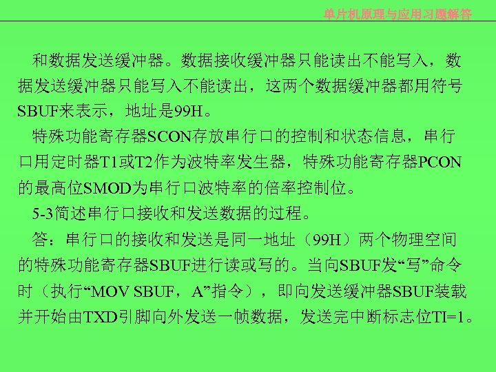 单片机原理与应用习题解答 和数据发送缓冲器。数据接收缓冲器只能读出不能写入，数 据发送缓冲器只能写入不能读出，这两个数据缓冲器都用符号 SBUF来表示，地址是 99 H。 特殊功能寄存器SCON存放串行口的控制和状态信息，串行 口用定时器T 1或T 2作为波特率发生器，特殊功能寄存器PCON 的最高位SMOD为串行口波特率的倍率控制位。 5 -3简述串行口接收和发送数据的过程。 答：串行口的接收和发送是同一地址（99