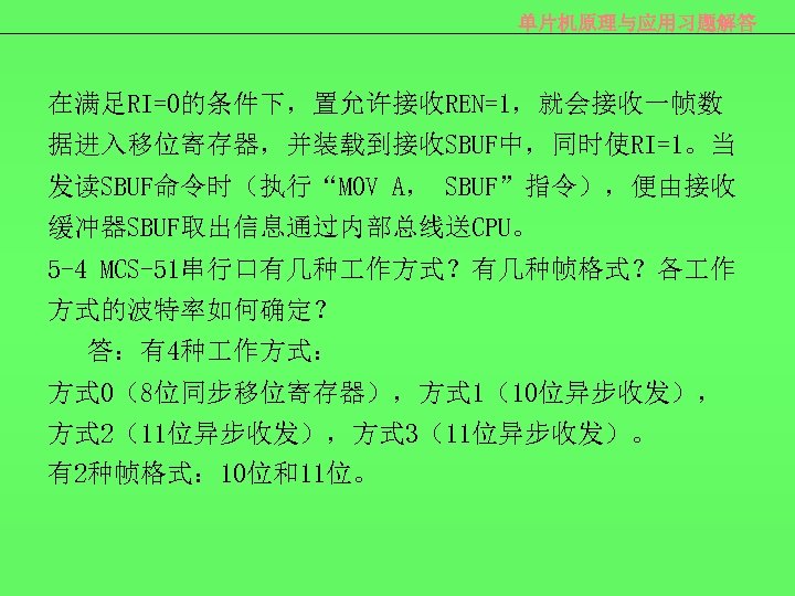 单片机原理与应用习题解答 在满足RI=0的条件下，置允许接收REN=1，就会接收一帧数 据进入移位寄存器，并装载到接收SBUF中，同时使RI=1。当 发读SBUF命令时（执行“MOV A， SBUF”指令），便由接收 缓冲器SBUF取出信息通过内部总线送CPU。 5 -4 MCS-51串行口有几种 作方式？有几种帧格式？各 作 方式的波特率如何确定？ 答：有4种