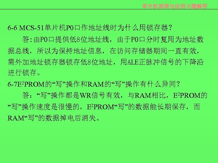 单片机原理与应用习题解答 6 -6 MCS-51单片机P 0口作地址线时为什么用锁存器？ 答: 由P 0口提供低8位地址线，由于P 0口分时复用为地址数 据总线，所以为保持地址信息，在访问存储器期间一直有效， 需外加地址锁存器锁存低8位地址，用ALE正脉冲信号的下降沿 进行锁存。 6 -7