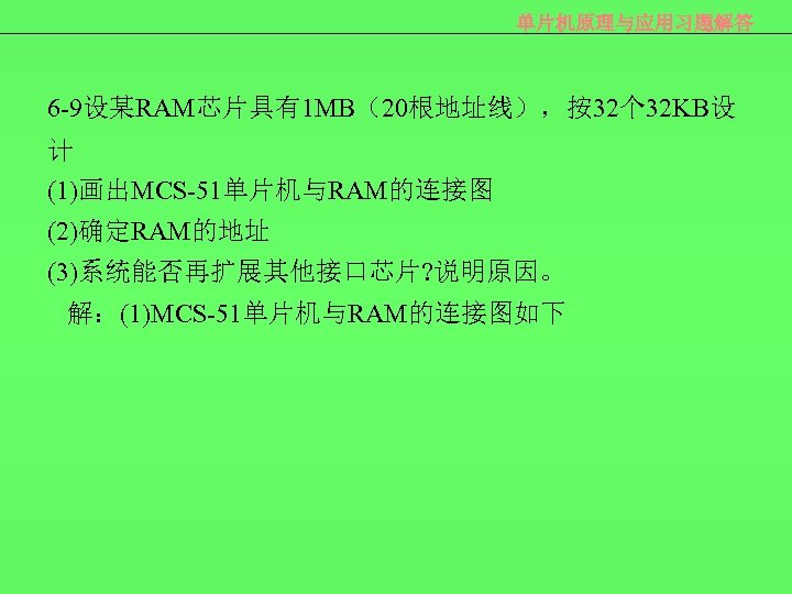 单片机原理与应用习题解答 6 -9设某RAM芯片具有1 MB（20根地址线），按32个 32 KB设 计 (1)画出MCS-51单片机与RAM的连接图 (2)确定RAM的地址 (3)系统能否再扩展其他接口芯片? 说明原因。 解：(1)MCS-51单片机与RAM的连接图如下 