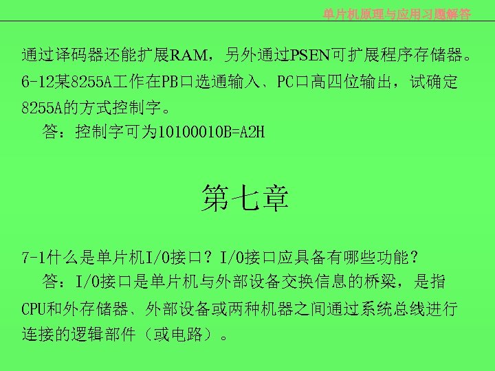 单片机原理与应用习题解答 通过译码器还能扩展RAM，另外通过PSEN可扩展程序存储器。 6 -12某 8255 A 作在PB口选通输入﹑PC口高四位输出，试确定 8255 A的方式控制字。 答：控制字可为 10100010 B=A 2 H