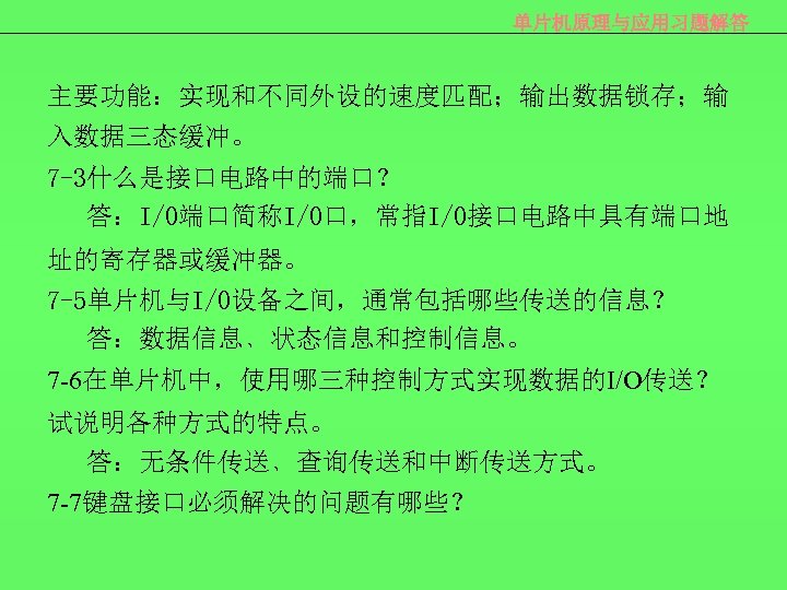单片机原理与应用习题解答 主要功能：实现和不同外设的速度匹配；输出数据锁存；输 入数据三态缓冲。 7 -3什么是接口电路中的端口？ 答：I/O端口简称I/O口，常指I/O接口电路中具有端口地 址的寄存器或缓冲器。 7 -5单片机与I/O设备之间，通常包括哪些传送的信息？ 答：数据信息﹑状态信息和控制信息。 7 -6在单片机中，使用哪三种控制方式实现数据的I/O传送？ 试说明各种方式的特点。 答：无条件传送﹑查询传送和中断传送方式。