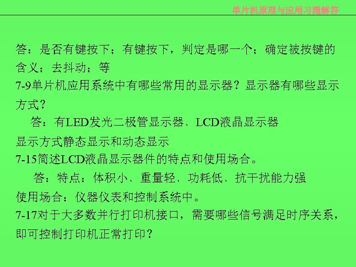 单片机原理与应用习题解答 答：是否有键按下；有键按下，判定是哪一个；确定被按键的 含义；去抖动；等 7 -9单片机应用系统中有哪些常用的显示器？显示器有哪些显示 方式？ 答：有LED发光二极管显示器﹑LCD液晶显示器 显示方式静态显示和动态显示 7 -15简述LCD液晶显示器件的特点和使用场合。 答：特点：体积小﹑重量轻﹑功耗低﹑抗干扰能力强 使用场合：仪器仪表和控制系统中。 7 -17对于大多数并行打印机接口，需要哪些信号满足时序关系，