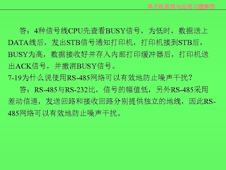 单片机原理与应用习题解答 答： 4种信号线CPU先查看BUSY信号，为低时，数据送上 DATA线后，发出STB信号通知打印机，打印机接到STB后， BUSY为高，数据接收好并存入内部打印缓冲器后，打印机送 出ACK信号，并撤消BUSY信号。 7 -19为什么说使用RS-485网络可以有效地防止噪声干扰？ 答：RS-485与RS-232比，信号的幅值低，另外RS-485采用 差动信道，发送回路和接收回路分别提供独立的地线，因此RS 485网络可以有效地防止噪声干扰。 