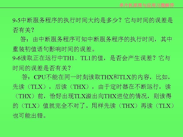 单片机原理与应用习题解答 9 -5中断服务程序的执行时间大约是多少？它与时间的误差是 否有关？ 答：由中断服务程序可知中断服务程序的执行时间，其中 重装初值语句影响时间的误差。 9 -6读取正在运行中TH 1﹑TL 1的值，是否会产生误差？它与 时间的误差是否有关？ 答：CPU不能在同一时刻读取THX和TLX的内容，比如， 先读（TLX），后读（THX），由于定时器在不断运行，读 （THX）前，恰好出现TLX溢出向THX进位的情况，则读得