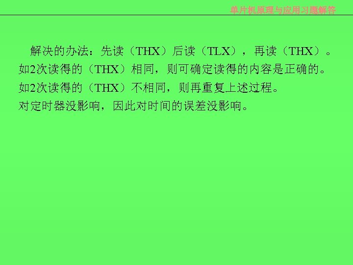 单片机原理与应用习题解答 解决的办法：先读（THX）后读（TLX），再读（THX）。 如2次读得的（THX）相同，则可确定读得的内容是正确的。 如2次读得的（THX）不相同，则再重复上述过程。 对定时器没影响，因此对时间的误差没影响。 