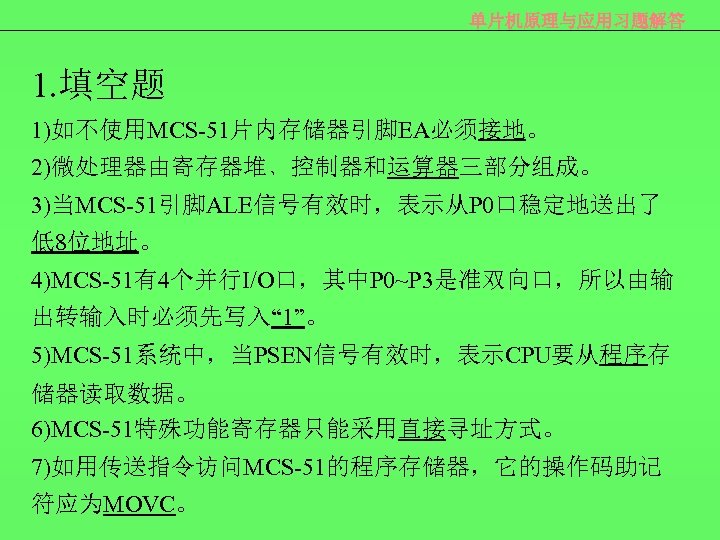 单片机原理与应用习题解答 1. 填空题 1)如不使用MCS-51片内存储器引脚EA必须接地。 2)微处理器由寄存器堆﹑控制器和运算器三部分组成。 3)当MCS-51引脚ALE信号有效时，表示从P 0口稳定地送出了 低8位地址。 4)MCS-51有4个并行I/O口，其中P 0~P 3是准双向口，所以由输 出转输入时必须先写入“ 1”。 5)MCS-51系统中，当PSEN信号有效时，表示CPU要从程序存