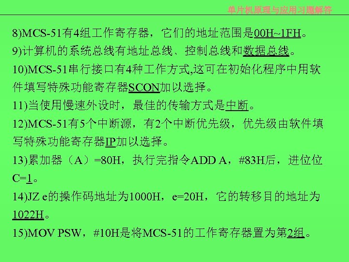 单片机原理与应用习题解答 8)MCS-51有4组 作寄存器，它们的地址范围是 00 H~1 FH。 9)计算机的系统总线有地址总线﹑控制总线和数据总线。 10)MCS-51串行接口有4种 作方式, 这可在初始化程序中用软 件填写特殊功能寄存器SCON加以选择。 11)当使用慢速外设时，最佳的传输方式是中断。 12)MCS-51有5个中断源，有2个中断优先级，优先级由软件填 写特殊功能寄存器IP加以选择。