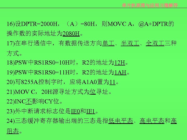 单片机原理与应用习题解答 16)设DPTR=2000 H，（A）=80 H，则MOVC A，@A+DPTR的 操作数的实际地址为 2080 H。 17)在串行通信中，有数据传送方向单 ﹑半双 ﹑全双 三种 方式。 18)PSW中RS