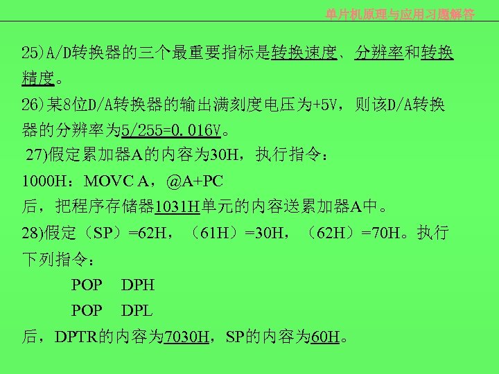 单片机原理与应用习题解答 25)A/D转换器的三个最重要指标是转换速度﹑分辨率和转换 精度。 26)某 8位D/A转换器的输出满刻度电压为+5 V，则该D/A转换 器的分辨率为 5/255=0. 016 V。 27)假定累加器A的内容为 30 H，执行指令： 1000