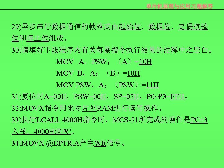 单片机原理与应用习题解答 29)异步串行数据通信的帧格式由起始位﹑数据位﹑奇偶校验 位和停止位组成。 30)请填好下段程序内有关每条指令执行结果的注释中之空白。 MOV A，PSW；（A）=10 H MOV B，A；（B）=10 H MOV PSW，A；（PSW）=11 H 31)复位时A=00