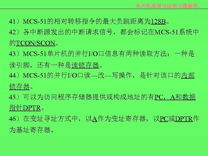 单片机原理与应用习题解答 41）MCS-51的相对转移指令的最大负跳距离为 128 B。 42）各中断源发出的中断请求信号，都会标记在MCS-51系统中 的TCON/SCON。 43）MCS-51单片机的并行I/O口信息有两种读取方法：一种是 读引脚，还有一种是读锁存器。 44）MCS-51的并行I/O口读—改—写操作，是针对该口的内部 锁存器。 45）可以为访问程序存储器提供或构成地址的有PC，A和数据 指针DPTR。 46）在变址寻址方式中，以A作为变址寄存器，以PC或DPTR作 为基址寄存器。