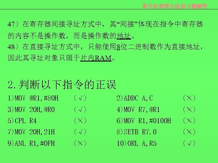 单片机原理与应用习题解答 47）在寄存器间接寻址方式中，其“间接”体现在指令中寄存器 的内容不是操作数，而是操作数的地址。 48）在直接寻址方式中，只能使用 8位二进制数作为直接地址， 因此其寻址对象只限于片内RAM。 2. 判断以下指令的正误 1)MOV @R 1, #80 H (√)