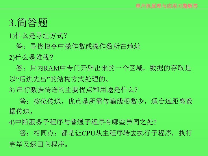 单片机原理与应用习题解答 3. 简答题 1)什么是寻址方式？ 答：寻找指令中操作数或操作数所在地址 2)什么是堆栈？ 答：片内RAM中专门开辟出来的一个区域，数据的存取是 以“后进先出”的结构方式处理的。 3) 串行数据传送的主要优点和用途是什么? 答：按位传送，优点是所需传输线根数少，适合远距离数 据传送。 4)中断服务子程序与普通子程序有哪些异同之处? 答：相同点：都是让CPU从主程序转去执行子程序，执行