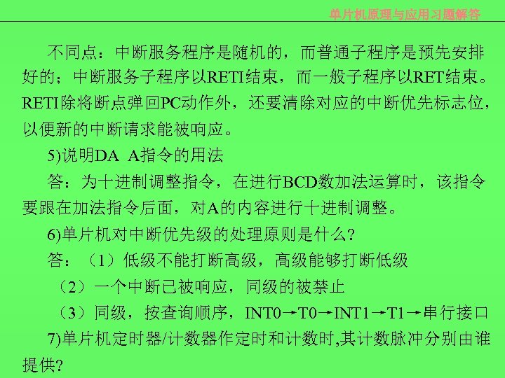 单片机原理与应用习题解答 不同点：中断服务程序是随机的，而普通子程序是预先安排 好的；中断服务子程序以RETI结束，而一般子程序以RET结束。 RETI除将断点弹回PC动作外，还要清除对应的中断优先标志位， 以便新的中断请求能被响应。 5)说明DA A指令的用法 答：为十进制调整指令，在进行BCD数加法运算时，该指令 要跟在加法指令后面，对A的内容进行十进制调整。 6)单片机对中断优先级的处理原则是什么? 答：（1）低级不能打断高级，高级能够打断低级 （2）一个中断已被响应，同级的被禁止 （3）同级，按查询顺序，INT 0→INT