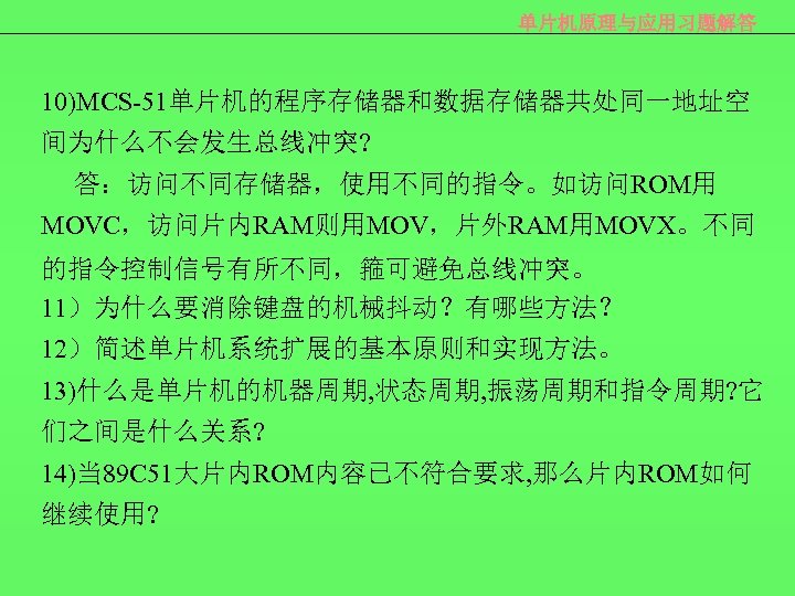 单片机原理与应用习题解答 10)MCS-51单片机的程序存储器和数据存储器共处同一地址空 间为什么不会发生总线冲突? 答：访问不同存储器，使用不同的指令。如访问ROM用 MOVC，访问片内RAM则用MOV，片外RAM用MOVX。不同 的指令控制信号有所不同，箍可避免总线冲突。 11）为什么要消除键盘的机械抖动？有哪些方法？ 12）简述单片机系统扩展的基本原则和实现方法。 13)什么是单片机的机器周期, 状态周期, 振荡周期和指令周期? 它 们之间是什么关系? 14)当