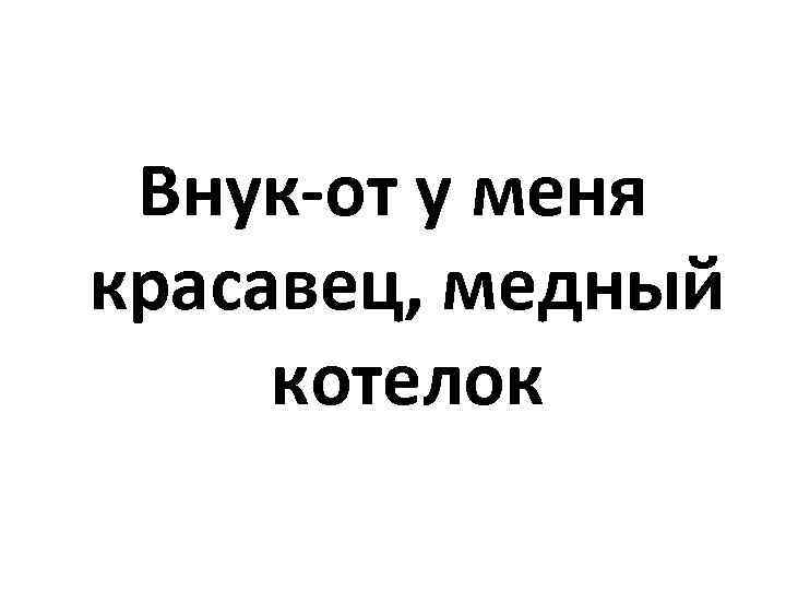 Внук-от у меня красавец, медный котелок 