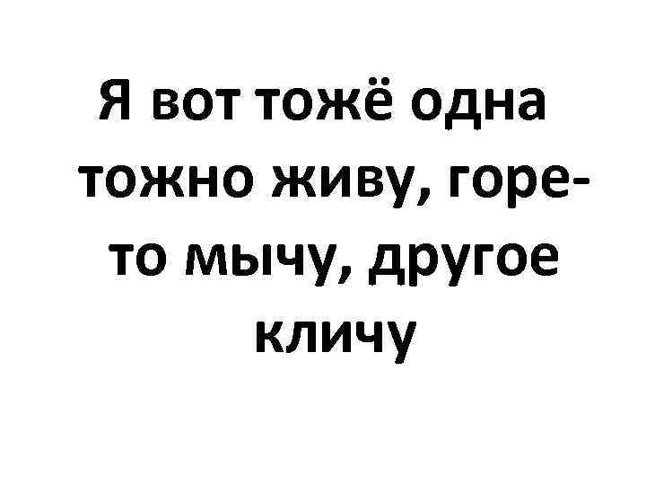 Я вот тожё одна тожно живу, горето мычу, другое кличу 