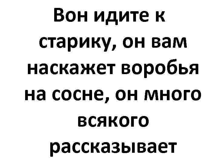 Вон идите к старику, он вам наскажет воробья на сосне, он много всякого рассказывает